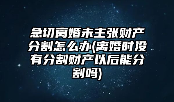 急切離婚未主張財產(chǎn)分割怎么辦(離婚時沒有分割財產(chǎn)以后能分割嗎)