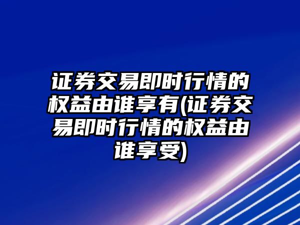 證券交易即時行情的權(quán)益由誰享有(證券交易即時行情的權(quán)益由誰享受)