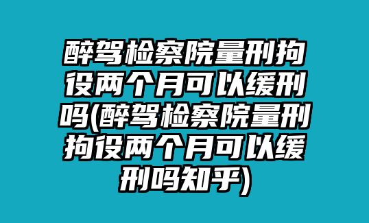 醉駕檢察院量刑拘役兩個月可以緩刑嗎(醉駕檢察院量刑拘役兩個月可以緩刑嗎知乎)