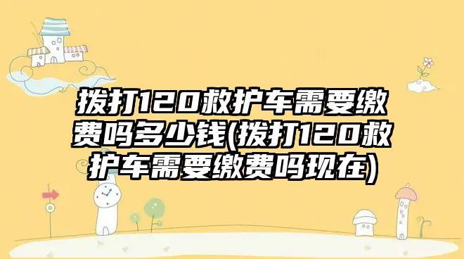 撥打120救護(hù)車(chē)需要繳費(fèi)嗎多少錢(qián)(撥打120救護(hù)車(chē)需要繳費(fèi)嗎現(xiàn)在)