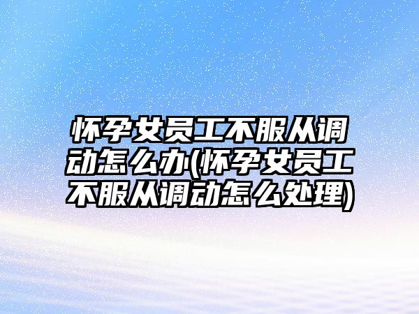 懷孕女員工不服從調動怎么辦(懷孕女員工不服從調動怎么處理)