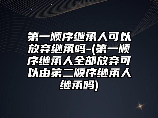 第一順序繼承人可以放棄繼承嗎-(第一順序繼承人全部放棄可以由第二順序繼承人繼承嗎)