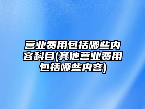 營業費用包括哪些內容科目(其他營業費用包括哪些內容)