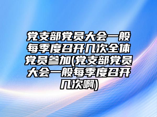 黨支部黨員大會一般每季度召開幾次全體黨員參加(黨支部黨員大會一般每季度召開幾次啊)