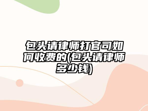 包頭請律師打官司如何收費的(包頭請律師多少錢)