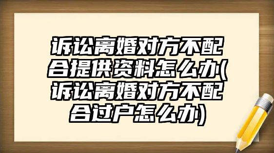 訴訟離婚對(duì)方不配合提供資料怎么辦(訴訟離婚對(duì)方不配合過(guò)戶怎么辦)