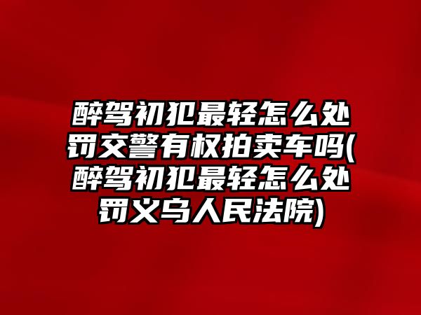 醉駕初犯最輕怎么處罰交警有權(quán)拍賣車嗎(醉駕初犯最輕怎么處罰義烏人民法院)