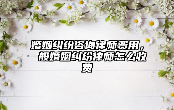 婚姻糾紛咨詢律師費用，一般婚姻糾紛律師怎么收費