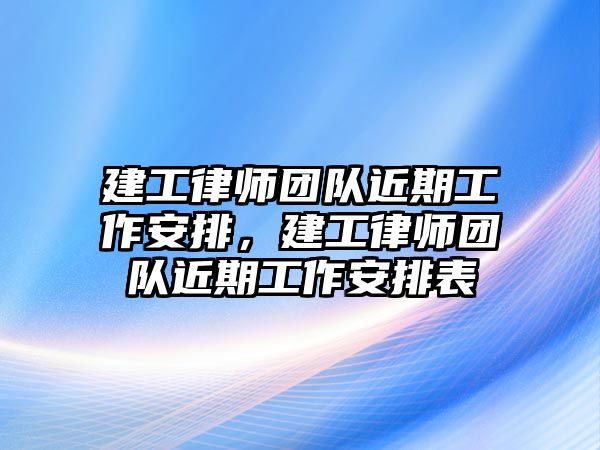 建工律師團隊近期工作安排，建工律師團隊近期工作安排表