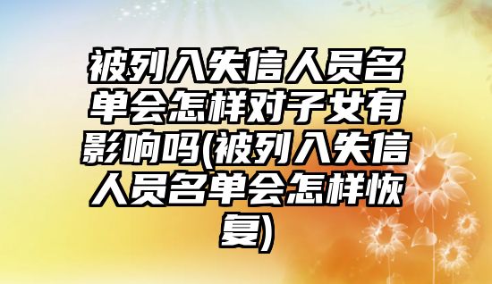 被列入失信人員名單會怎樣對子女有影響嗎(被列入失信人員名單會怎樣恢復)