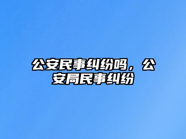 公安民事糾紛嗎，公安局民事糾紛