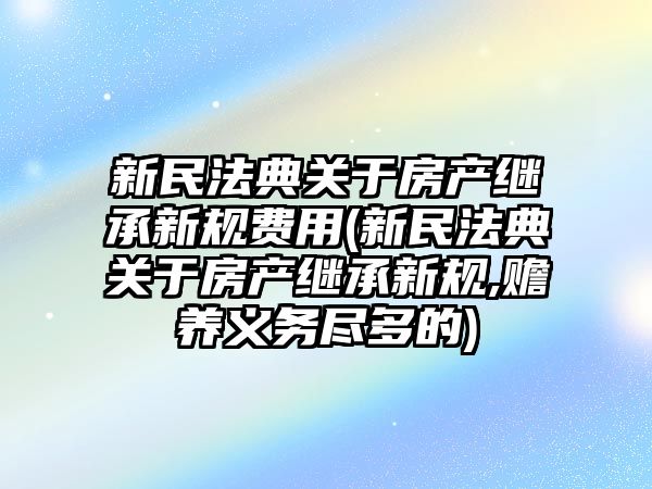 新民法典關于房產繼承新規費用(新民法典關于房產繼承新規,贍養義務盡多的)