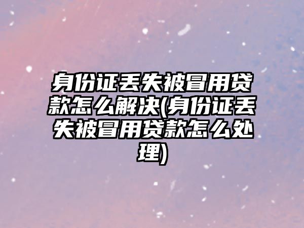 身份證丟失被冒用貸款怎么解決(身份證丟失被冒用貸款怎么處理)