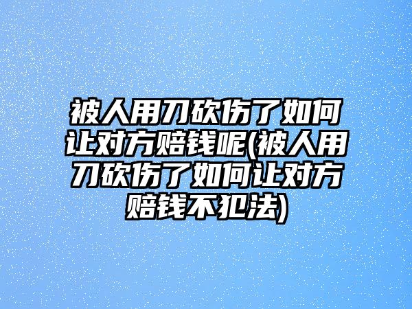 被人用刀砍傷了如何讓對方賠錢呢(被人用刀砍傷了如何讓對方賠錢不犯法)