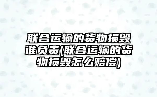 聯合運輸的貨物損毀誰負責(聯合運輸的貨物損毀怎么賠償)