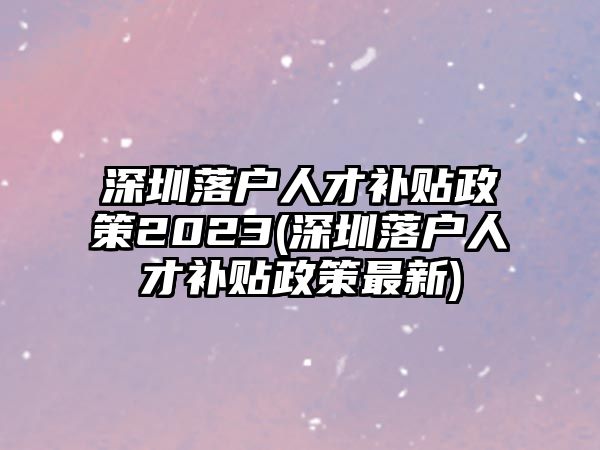 深圳落戶人才補貼政策2023(深圳落戶人才補貼政策最新)