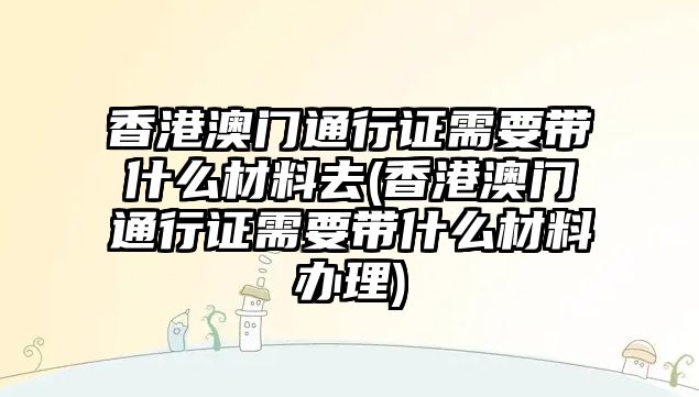 香港澳門(mén)通行證需要帶什么材料去(香港澳門(mén)通行證需要帶什么材料辦理)