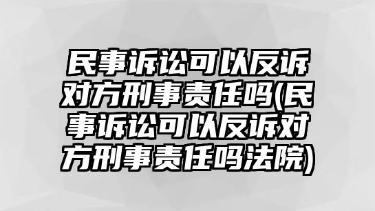 民事訴訟可以反訴對(duì)方刑事責(zé)任嗎(民事訴訟可以反訴對(duì)方刑事責(zé)任嗎法院)