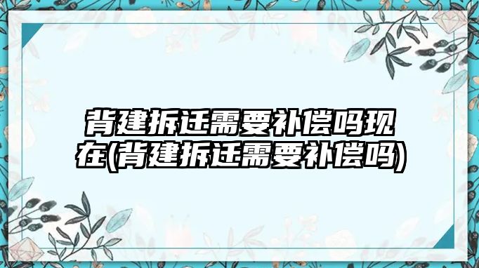 背建拆遷需要補償嗎現在(背建拆遷需要補償嗎)