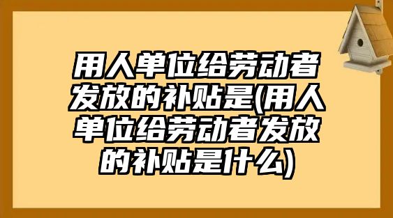 用人單位給勞動者發(fā)放的補(bǔ)貼是(用人單位給勞動者發(fā)放的補(bǔ)貼是什么)