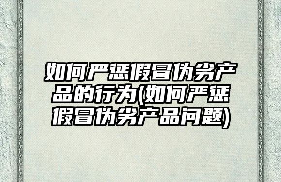 如何嚴懲假冒偽劣產品的行為(如何嚴懲假冒偽劣產品問題)