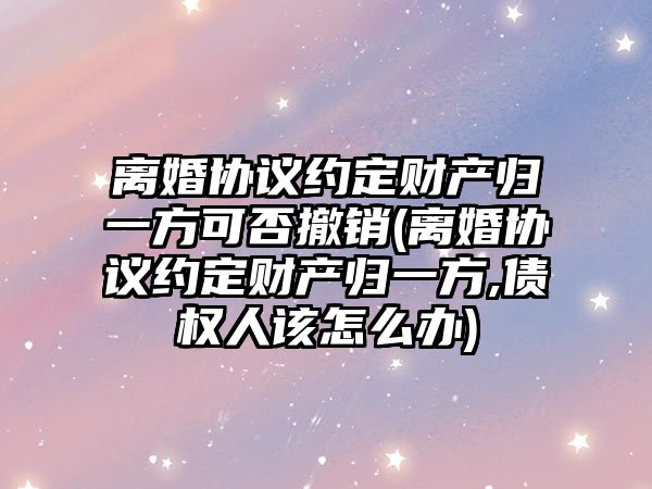 離婚協議約定財產歸一方可否撤銷(離婚協議約定財產歸一方,債權人該怎么辦)