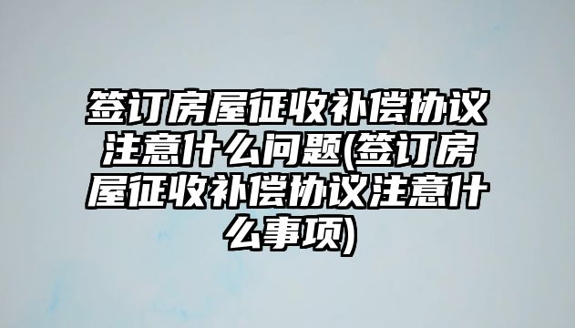 簽訂房屋征收補償協議注意什么問題(簽訂房屋征收補償協議注意什么事項)