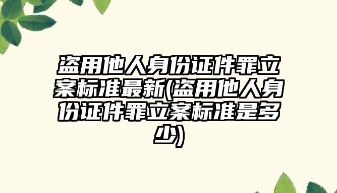 盜用他人身份證件罪立案標準最新(盜用他人身份證件罪立案標準是多少)