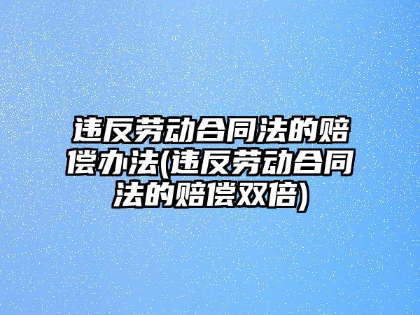 違反勞動合同法的賠償辦法(違反勞動合同法的賠償雙倍)