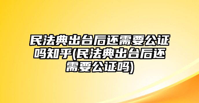 民法典出臺后還需要公證嗎知乎(民法典出臺后還需要公證嗎)