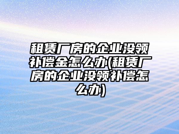 租賃廠房的企業沒領補償金怎么辦(租賃廠房的企業沒領補償怎么辦)