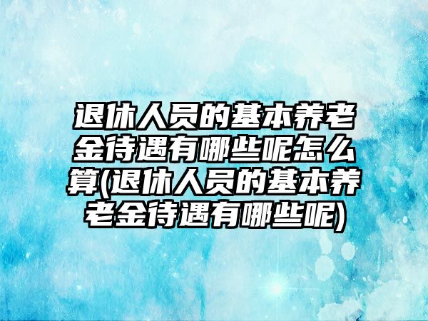 退休人員的基本養老金待遇有哪些呢怎么算(退休人員的基本養老金待遇有哪些呢)