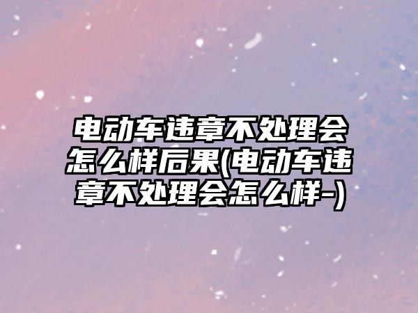 電動車違章不處理會怎么樣后果(電動車違章不處理會怎么樣-)