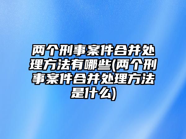 兩個(gè)刑事案件合并處理方法有哪些(兩個(gè)刑事案件合并處理方法是什么)