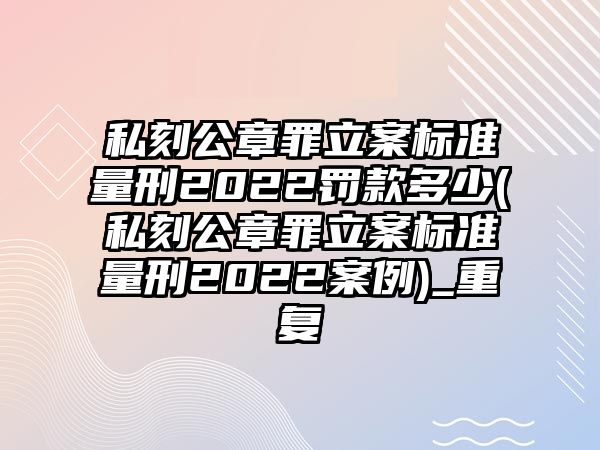 私刻公章罪立案標準量刑2022罰款多少(私刻公章罪立案標準量刑2022案例)_重復