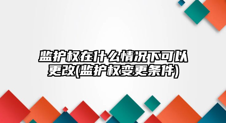 監護權在什么情況下可以更改(監護權變更條件)