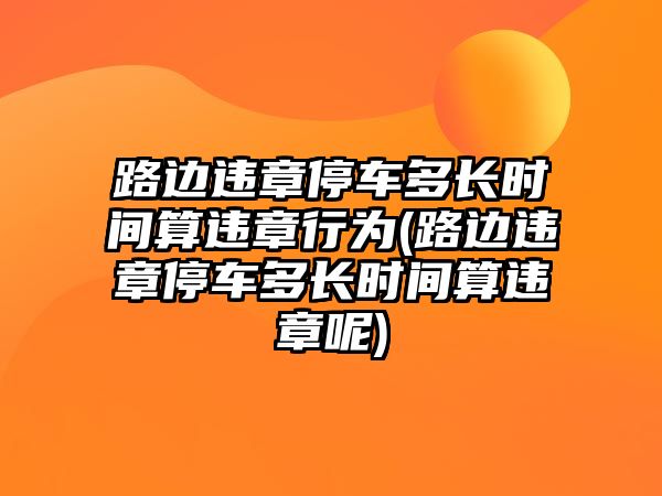 路邊違章停車多長時間算違章行為(路邊違章停車多長時間算違章呢)