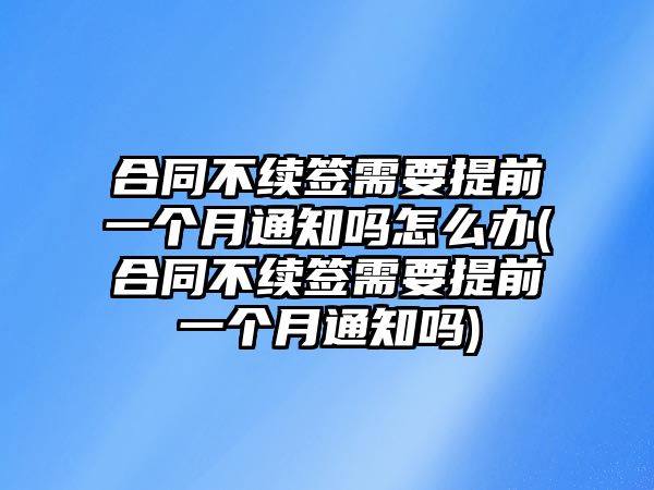 合同不續簽需要提前一個月通知嗎怎么辦(合同不續簽需要提前一個月通知嗎)