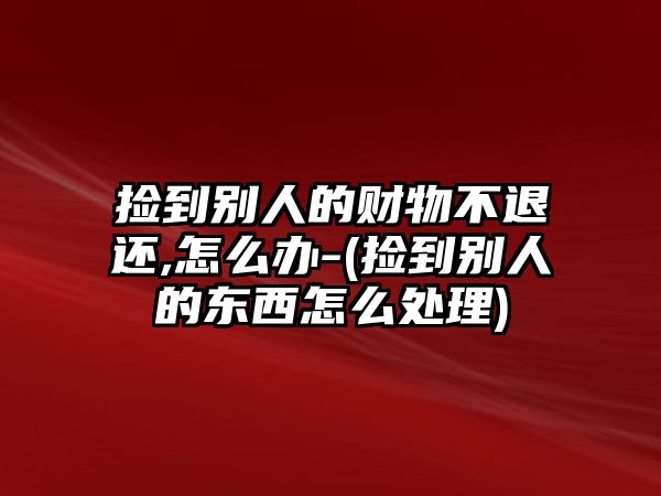 撿到別人的財(cái)物不退還,怎么辦-(撿到別人的東西怎么處理)