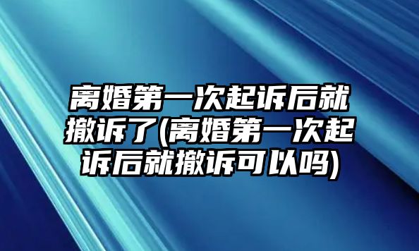 離婚第一次起訴后就撤訴了(離婚第一次起訴后就撤訴可以嗎)