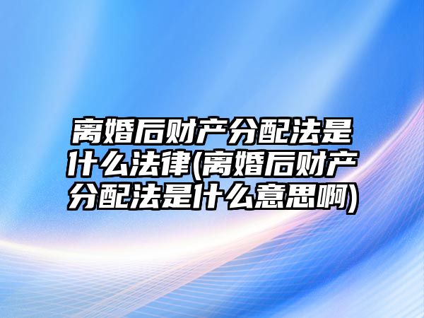 離婚后財產分配法是什么法律(離婚后財產分配法是什么意思啊)