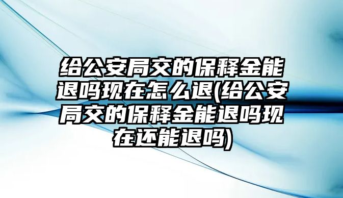 給公安局交的保釋金能退嗎現在怎么退(給公安局交的保釋金能退嗎現在還能退嗎)