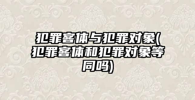 犯罪客體與犯罪對象(犯罪客體和犯罪對象等同嗎)