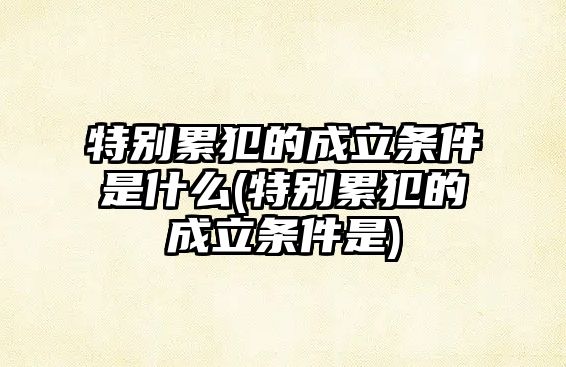 特別累犯的成立條件是什么(特別累犯的成立條件是)