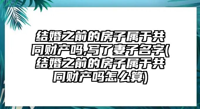 結婚之前的房子屬于共同財產嗎,寫了妻子名字(結婚之前的房子屬于共同財產嗎怎么算)