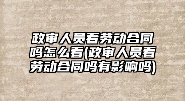 政審人員看勞動合同嗎怎么看(政審人員看勞動合同嗎有影響嗎)