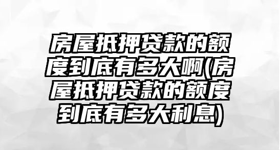 房屋抵押貸款的額度到底有多大啊(房屋抵押貸款的額度到底有多大利息)