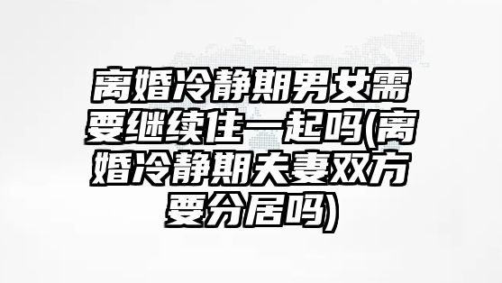 離婚冷靜期男女需要繼續(xù)住一起嗎(離婚冷靜期夫妻雙方要分居嗎)