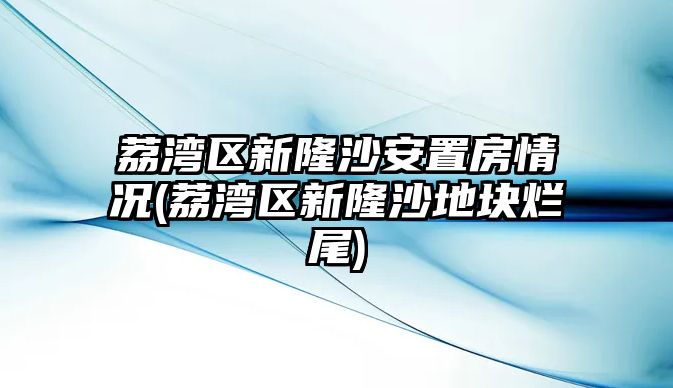 荔灣區(qū)新隆沙安置房情況(荔灣區(qū)新隆沙地塊爛尾)