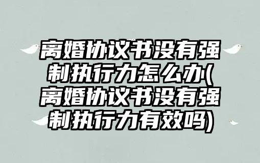 離婚協議書沒有強制執行力怎么辦(離婚協議書沒有強制執行力有效嗎)